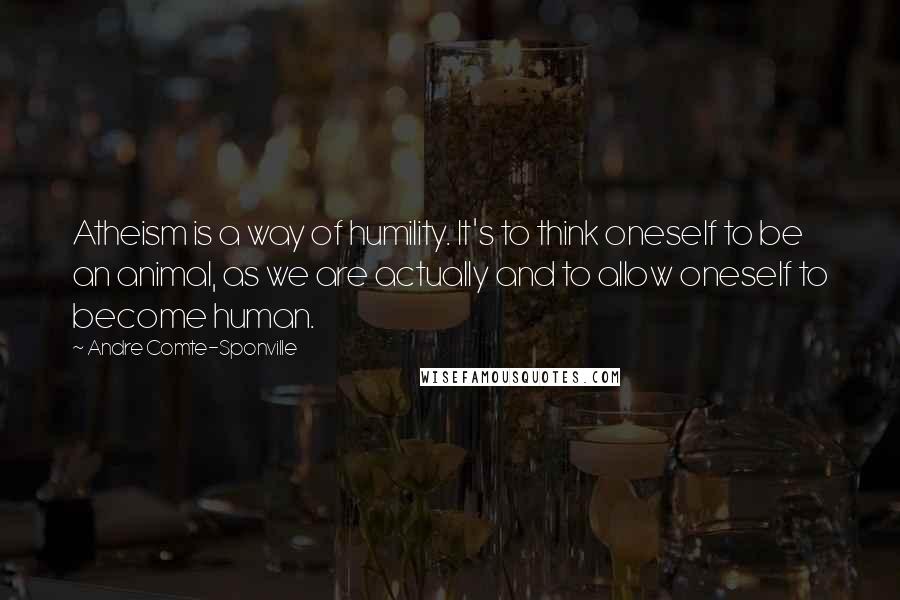 Andre Comte-Sponville Quotes: Atheism is a way of humility. It's to think oneself to be an animal, as we are actually and to allow oneself to become human.