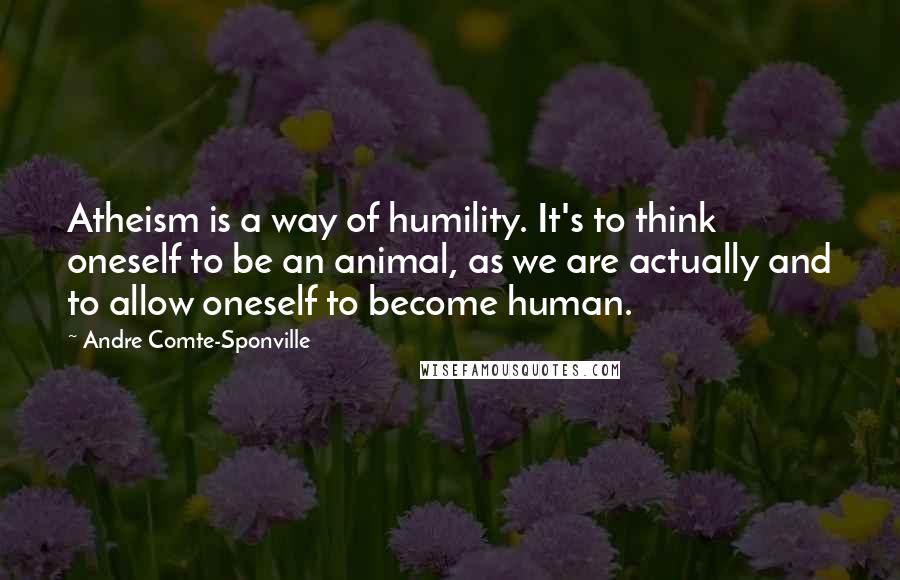 Andre Comte-Sponville Quotes: Atheism is a way of humility. It's to think oneself to be an animal, as we are actually and to allow oneself to become human.