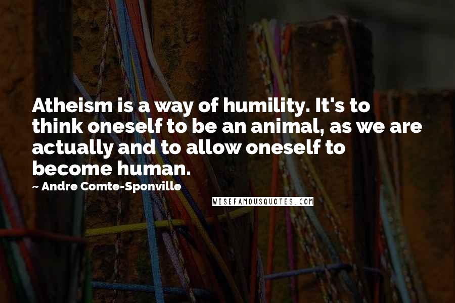 Andre Comte-Sponville Quotes: Atheism is a way of humility. It's to think oneself to be an animal, as we are actually and to allow oneself to become human.