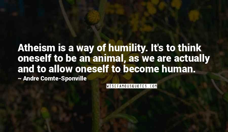 Andre Comte-Sponville Quotes: Atheism is a way of humility. It's to think oneself to be an animal, as we are actually and to allow oneself to become human.