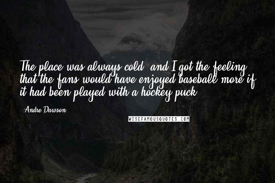 Andre Dawson Quotes: The place was always cold, and I got the feeling that the fans would have enjoyed baseball more if it had been played with a hockey puck.