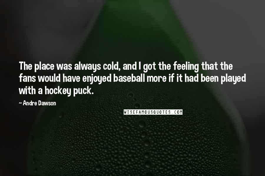 Andre Dawson Quotes: The place was always cold, and I got the feeling that the fans would have enjoyed baseball more if it had been played with a hockey puck.