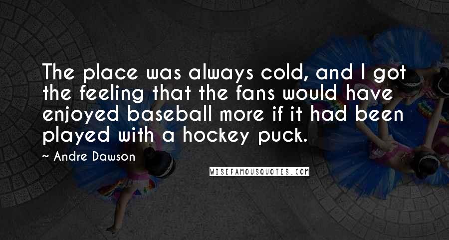 Andre Dawson Quotes: The place was always cold, and I got the feeling that the fans would have enjoyed baseball more if it had been played with a hockey puck.