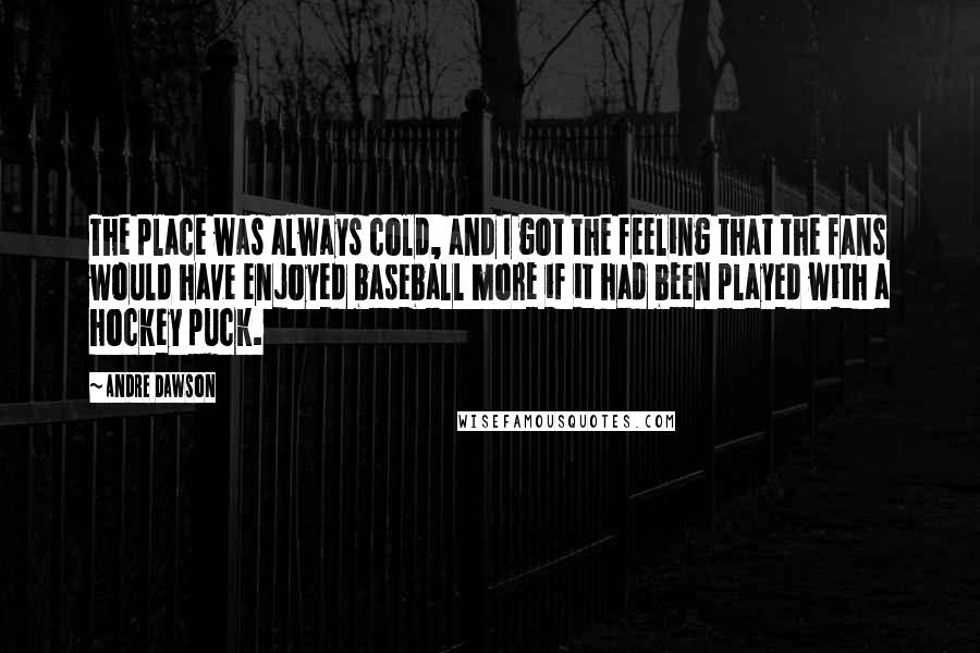 Andre Dawson Quotes: The place was always cold, and I got the feeling that the fans would have enjoyed baseball more if it had been played with a hockey puck.