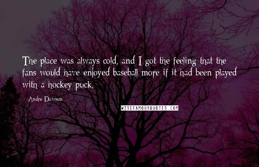 Andre Dawson Quotes: The place was always cold, and I got the feeling that the fans would have enjoyed baseball more if it had been played with a hockey puck.