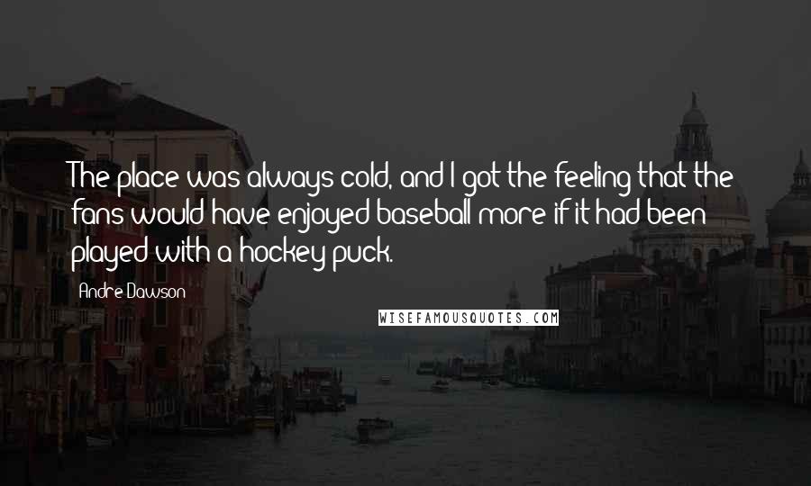 Andre Dawson Quotes: The place was always cold, and I got the feeling that the fans would have enjoyed baseball more if it had been played with a hockey puck.