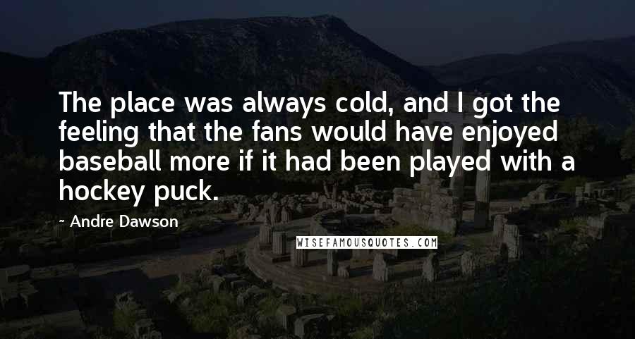 Andre Dawson Quotes: The place was always cold, and I got the feeling that the fans would have enjoyed baseball more if it had been played with a hockey puck.