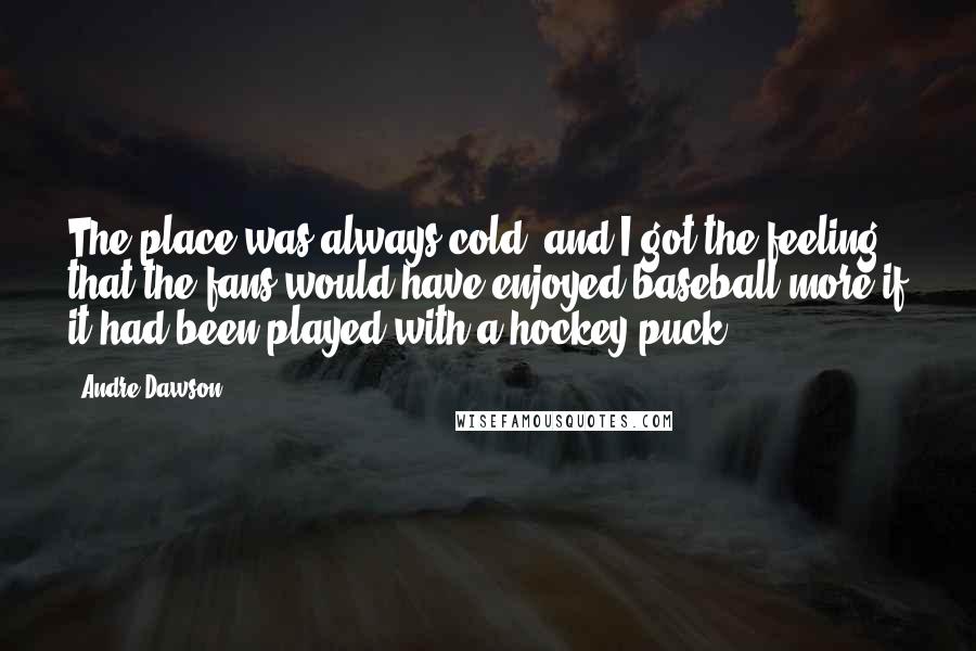 Andre Dawson Quotes: The place was always cold, and I got the feeling that the fans would have enjoyed baseball more if it had been played with a hockey puck.