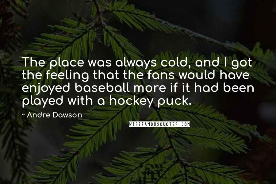 Andre Dawson Quotes: The place was always cold, and I got the feeling that the fans would have enjoyed baseball more if it had been played with a hockey puck.