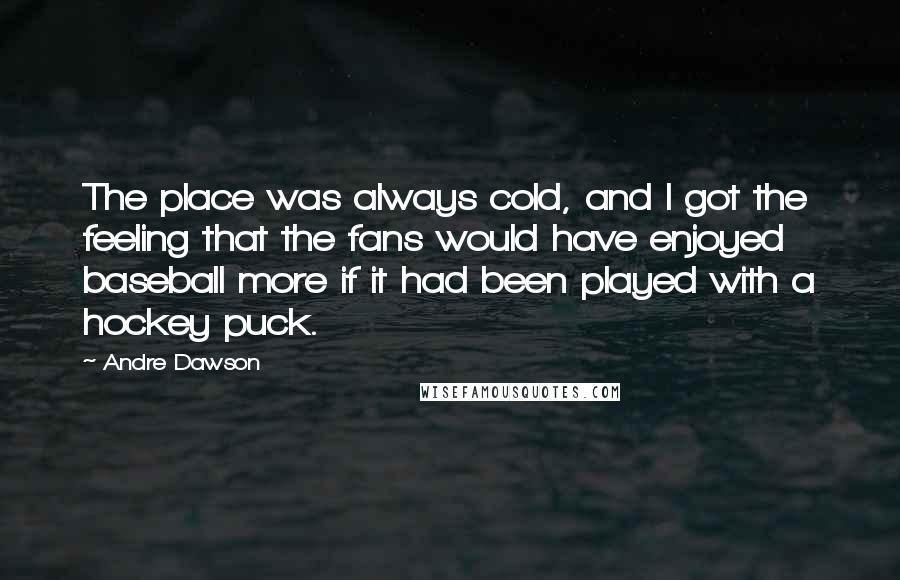 Andre Dawson Quotes: The place was always cold, and I got the feeling that the fans would have enjoyed baseball more if it had been played with a hockey puck.