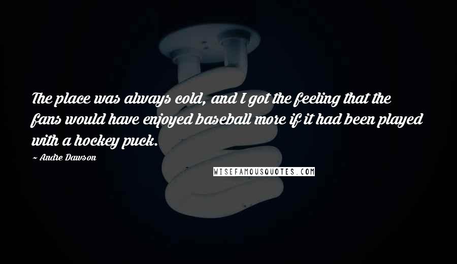 Andre Dawson Quotes: The place was always cold, and I got the feeling that the fans would have enjoyed baseball more if it had been played with a hockey puck.