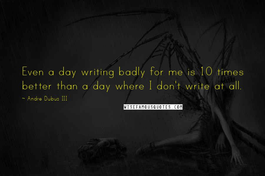 Andre Dubus III Quotes: Even a day writing badly for me is 10 times better than a day where I don't write at all.