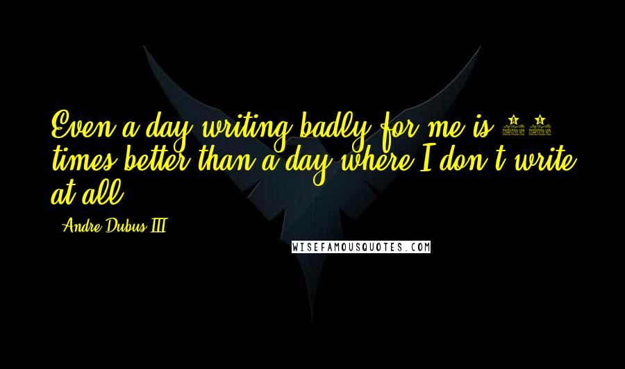 Andre Dubus III Quotes: Even a day writing badly for me is 10 times better than a day where I don't write at all.