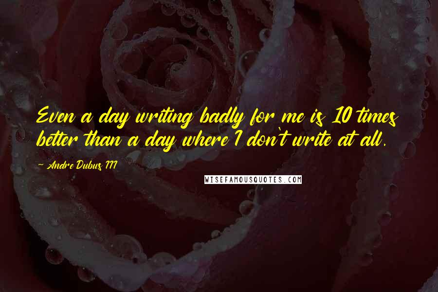 Andre Dubus III Quotes: Even a day writing badly for me is 10 times better than a day where I don't write at all.