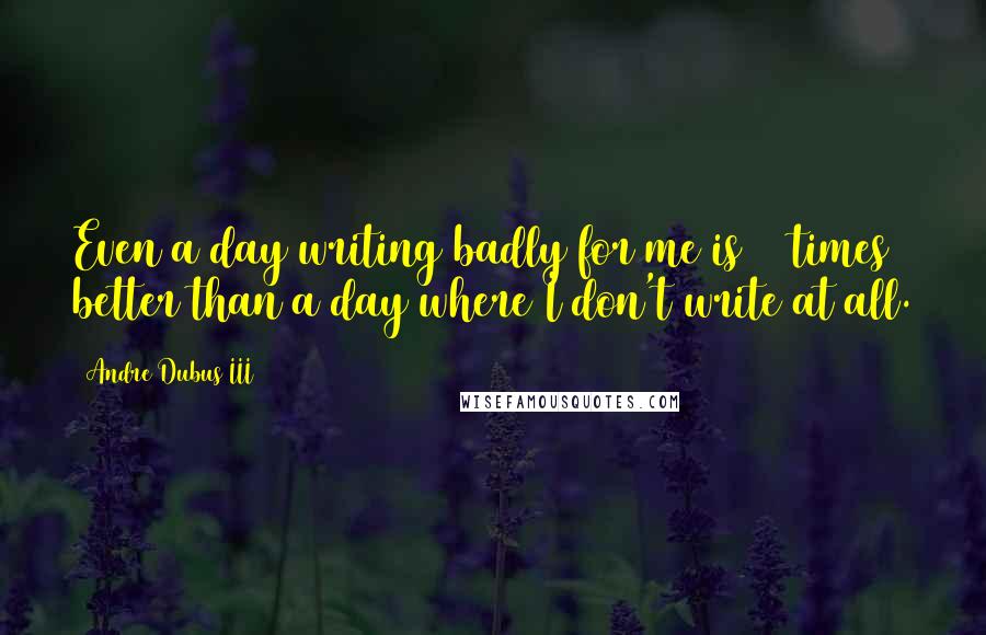 Andre Dubus III Quotes: Even a day writing badly for me is 10 times better than a day where I don't write at all.