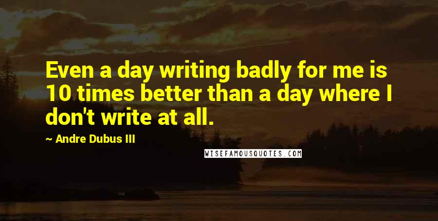 Andre Dubus III Quotes: Even a day writing badly for me is 10 times better than a day where I don't write at all.