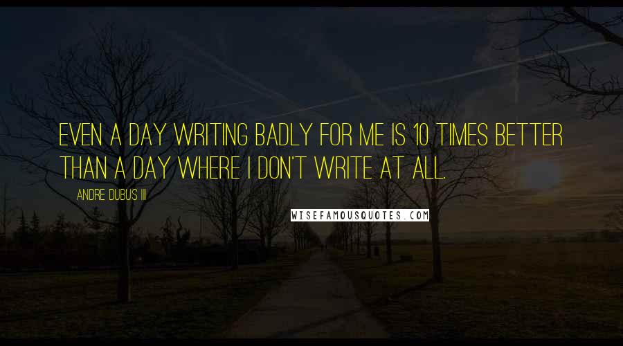 Andre Dubus III Quotes: Even a day writing badly for me is 10 times better than a day where I don't write at all.