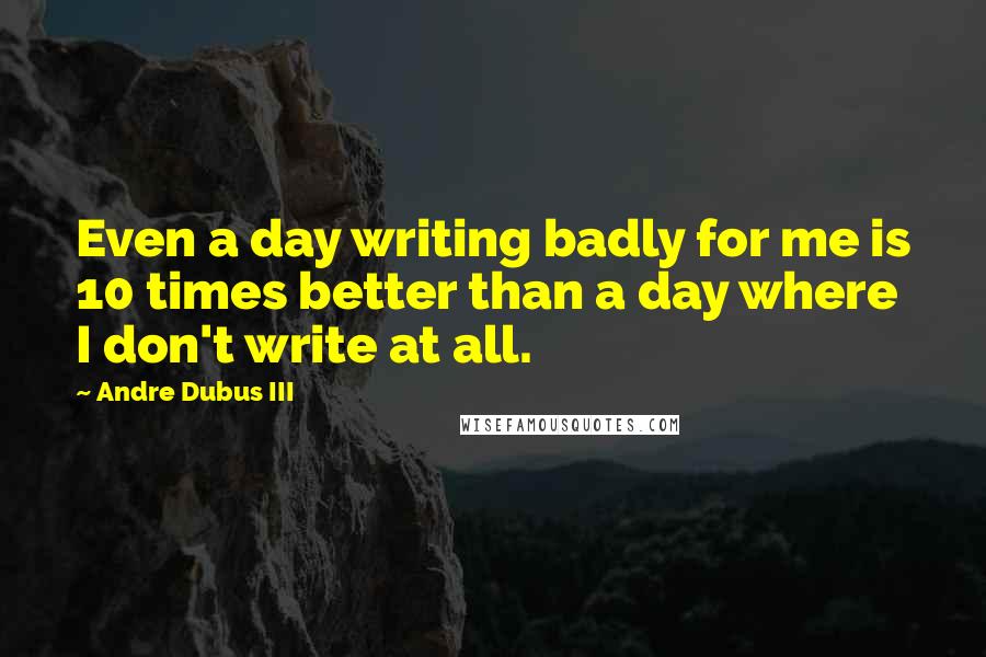 Andre Dubus III Quotes: Even a day writing badly for me is 10 times better than a day where I don't write at all.