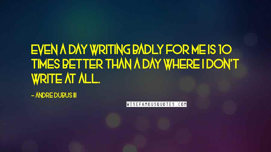 Andre Dubus III Quotes: Even a day writing badly for me is 10 times better than a day where I don't write at all.