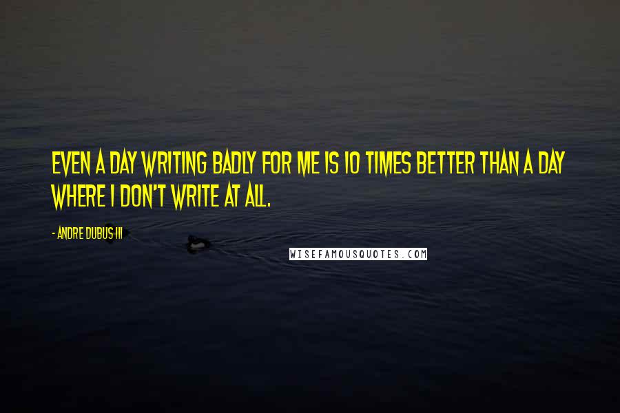 Andre Dubus III Quotes: Even a day writing badly for me is 10 times better than a day where I don't write at all.