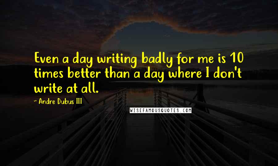 Andre Dubus III Quotes: Even a day writing badly for me is 10 times better than a day where I don't write at all.