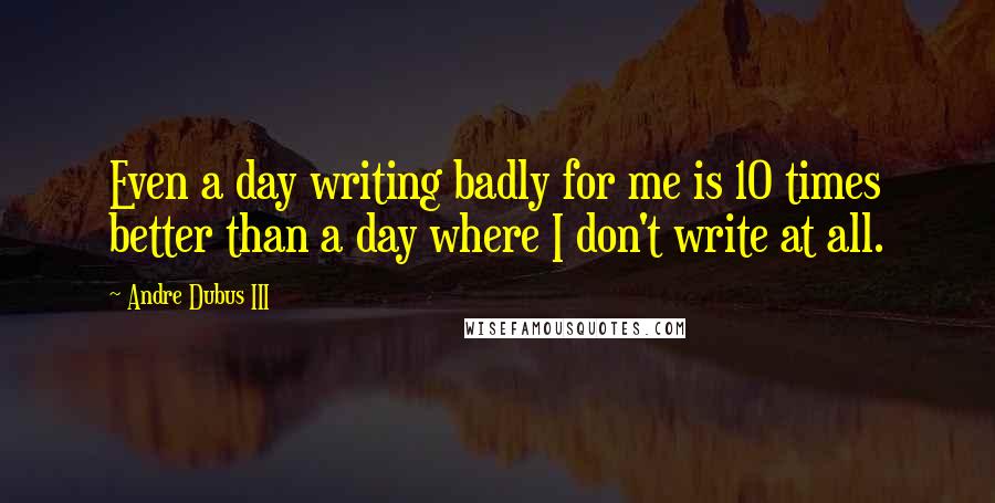 Andre Dubus III Quotes: Even a day writing badly for me is 10 times better than a day where I don't write at all.
