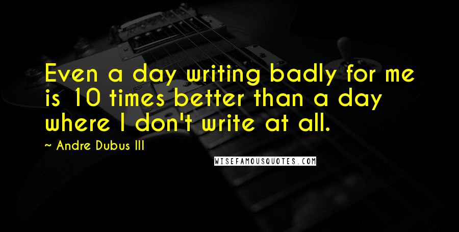 Andre Dubus III Quotes: Even a day writing badly for me is 10 times better than a day where I don't write at all.