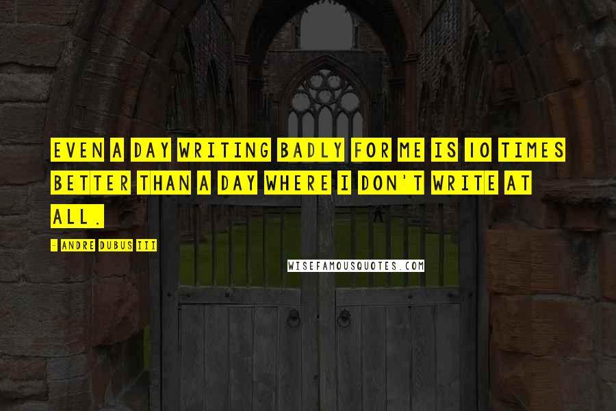 Andre Dubus III Quotes: Even a day writing badly for me is 10 times better than a day where I don't write at all.