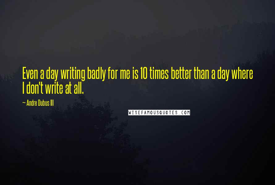 Andre Dubus III Quotes: Even a day writing badly for me is 10 times better than a day where I don't write at all.