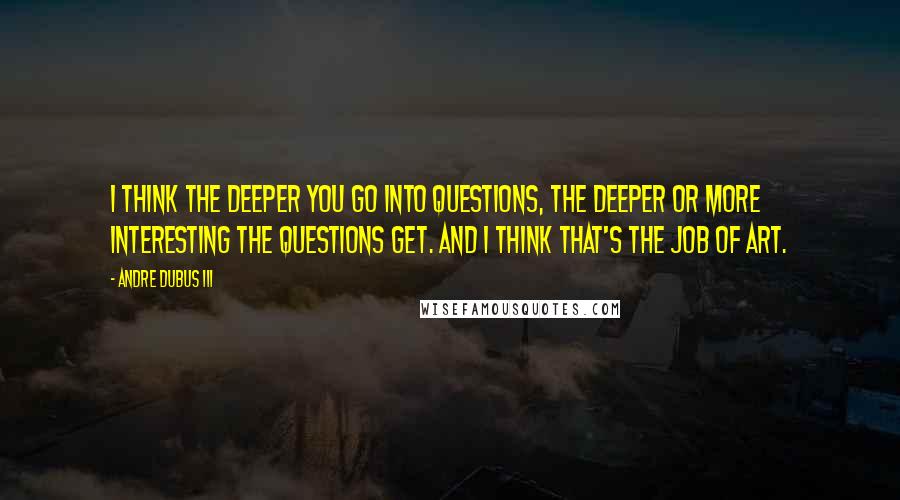 Andre Dubus III Quotes: I think the deeper you go into questions, the deeper or more interesting the questions get. And I think that's the job of art.