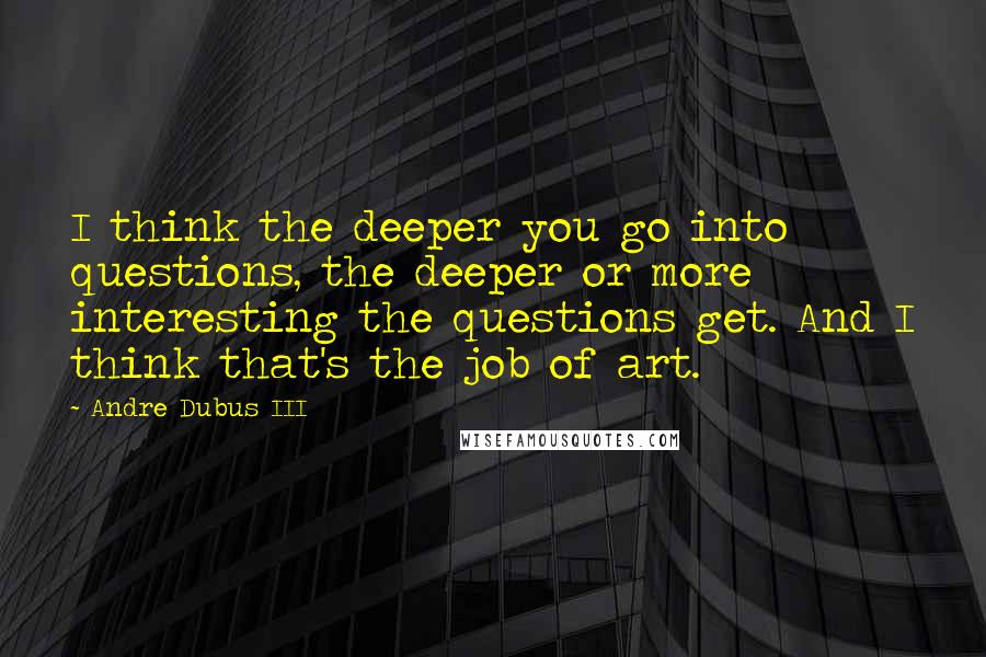 Andre Dubus III Quotes: I think the deeper you go into questions, the deeper or more interesting the questions get. And I think that's the job of art.