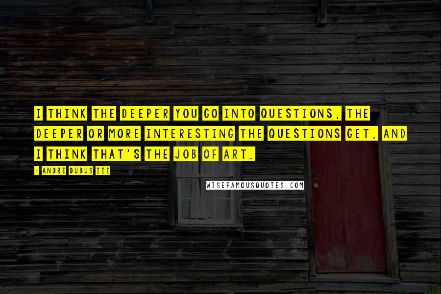 Andre Dubus III Quotes: I think the deeper you go into questions, the deeper or more interesting the questions get. And I think that's the job of art.