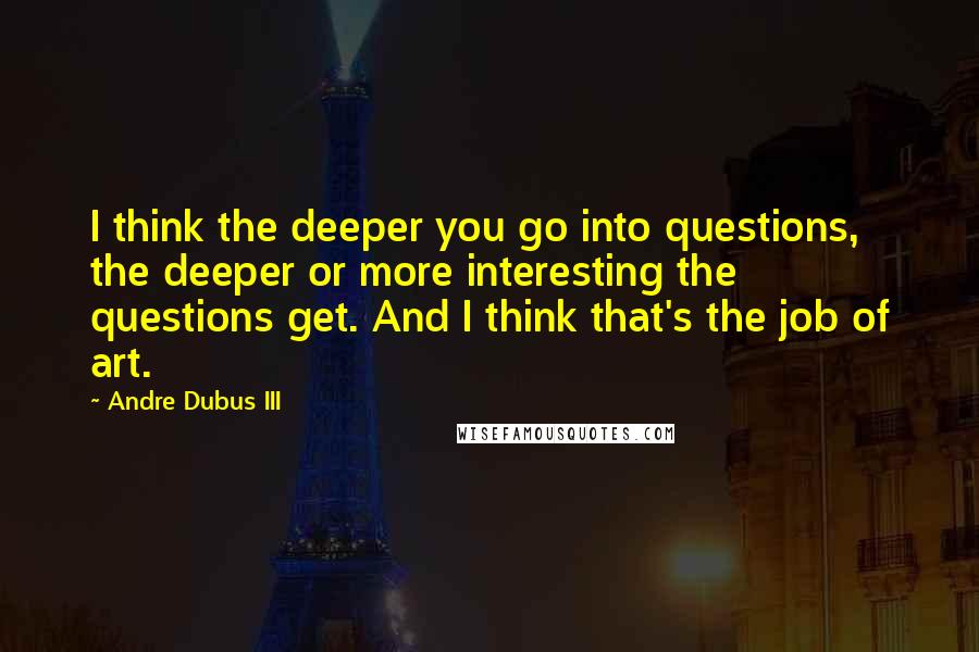 Andre Dubus III Quotes: I think the deeper you go into questions, the deeper or more interesting the questions get. And I think that's the job of art.