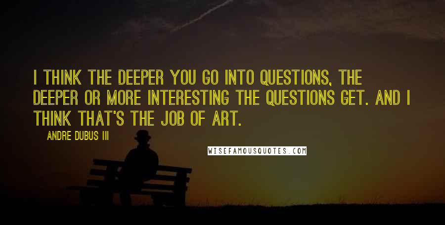 Andre Dubus III Quotes: I think the deeper you go into questions, the deeper or more interesting the questions get. And I think that's the job of art.