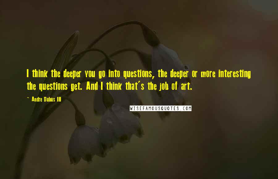 Andre Dubus III Quotes: I think the deeper you go into questions, the deeper or more interesting the questions get. And I think that's the job of art.