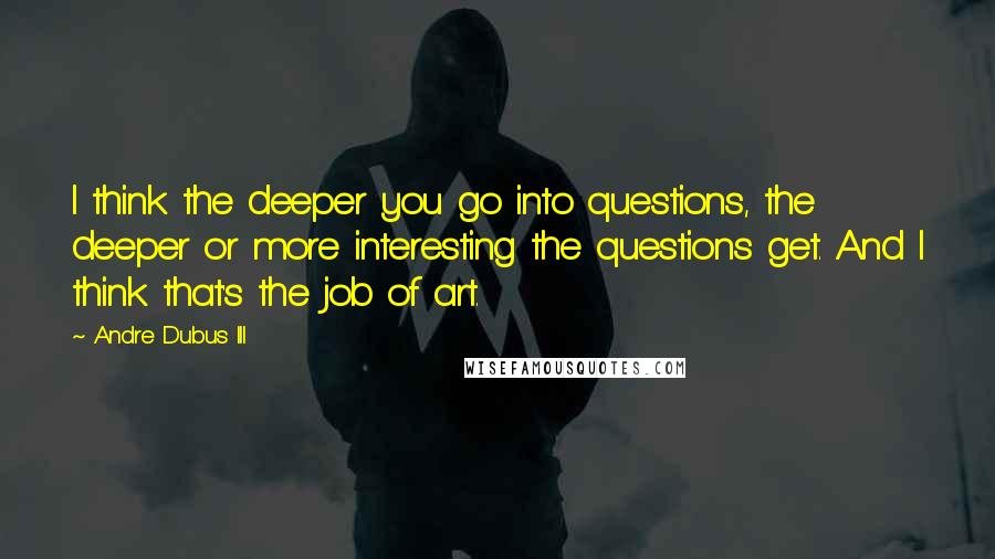 Andre Dubus III Quotes: I think the deeper you go into questions, the deeper or more interesting the questions get. And I think that's the job of art.