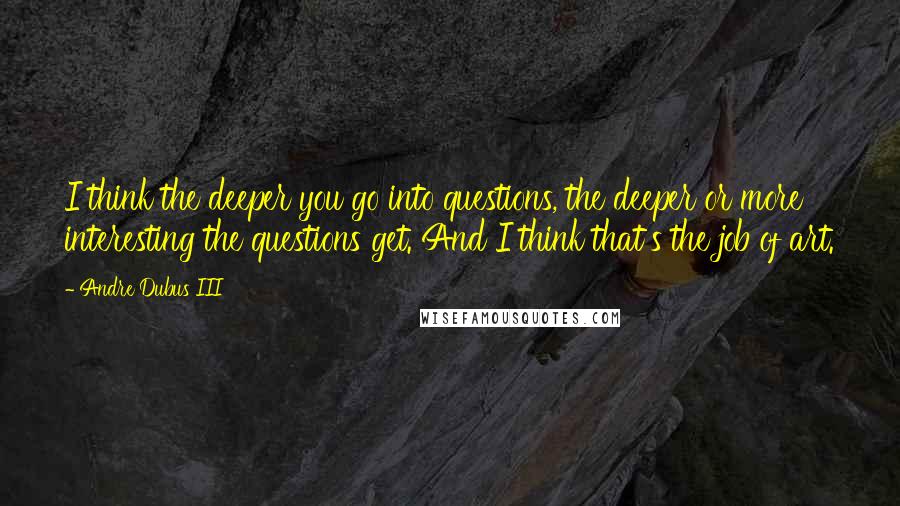 Andre Dubus III Quotes: I think the deeper you go into questions, the deeper or more interesting the questions get. And I think that's the job of art.
