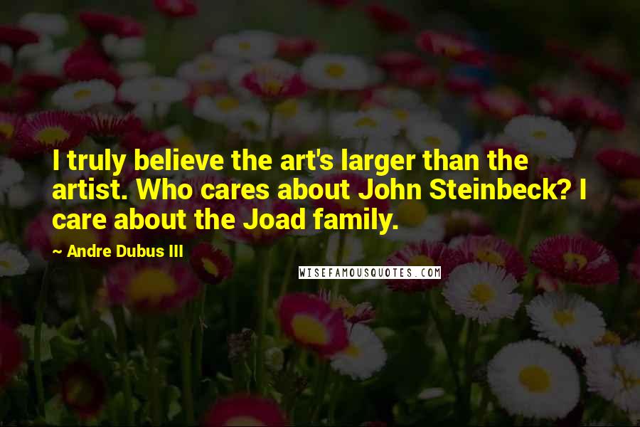 Andre Dubus III Quotes: I truly believe the art's larger than the artist. Who cares about John Steinbeck? I care about the Joad family.