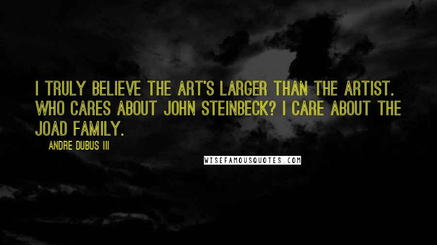 Andre Dubus III Quotes: I truly believe the art's larger than the artist. Who cares about John Steinbeck? I care about the Joad family.