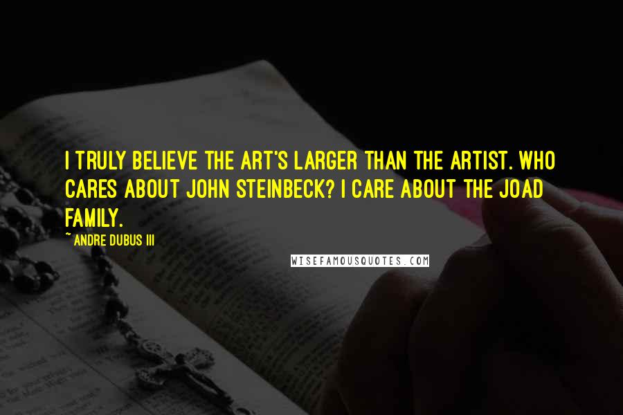 Andre Dubus III Quotes: I truly believe the art's larger than the artist. Who cares about John Steinbeck? I care about the Joad family.