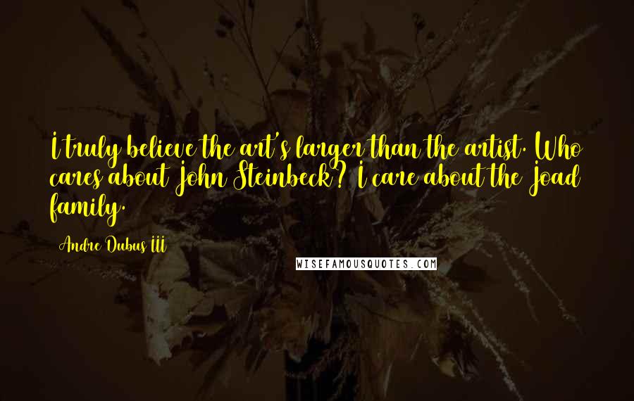 Andre Dubus III Quotes: I truly believe the art's larger than the artist. Who cares about John Steinbeck? I care about the Joad family.