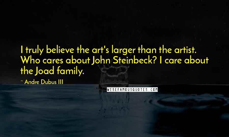 Andre Dubus III Quotes: I truly believe the art's larger than the artist. Who cares about John Steinbeck? I care about the Joad family.