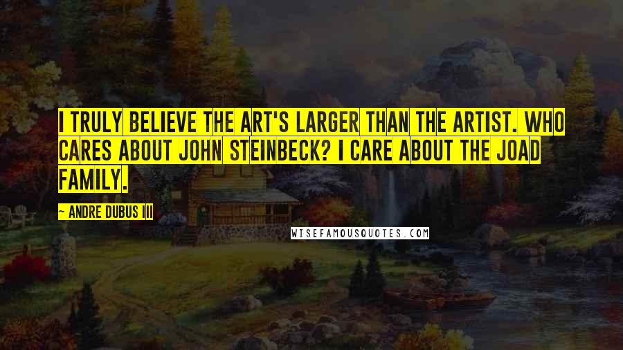 Andre Dubus III Quotes: I truly believe the art's larger than the artist. Who cares about John Steinbeck? I care about the Joad family.