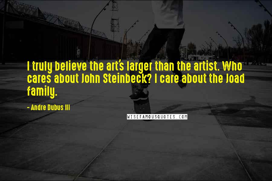 Andre Dubus III Quotes: I truly believe the art's larger than the artist. Who cares about John Steinbeck? I care about the Joad family.