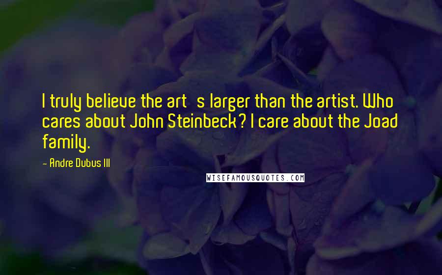 Andre Dubus III Quotes: I truly believe the art's larger than the artist. Who cares about John Steinbeck? I care about the Joad family.