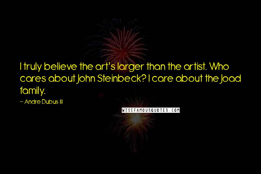 Andre Dubus III Quotes: I truly believe the art's larger than the artist. Who cares about John Steinbeck? I care about the Joad family.