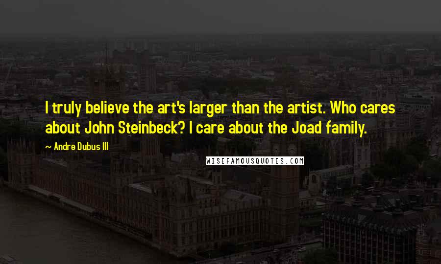 Andre Dubus III Quotes: I truly believe the art's larger than the artist. Who cares about John Steinbeck? I care about the Joad family.
