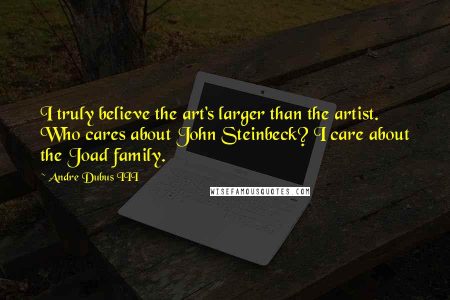 Andre Dubus III Quotes: I truly believe the art's larger than the artist. Who cares about John Steinbeck? I care about the Joad family.