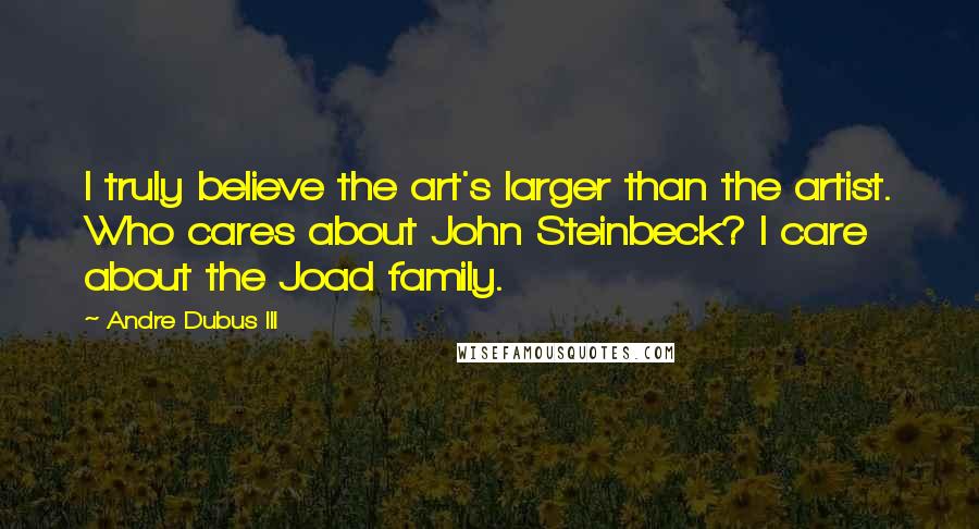 Andre Dubus III Quotes: I truly believe the art's larger than the artist. Who cares about John Steinbeck? I care about the Joad family.