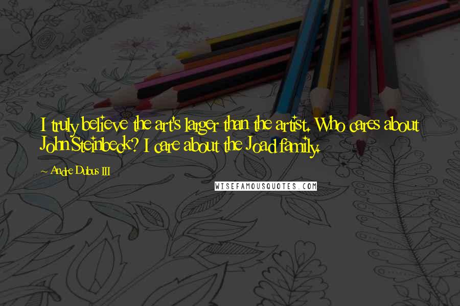 Andre Dubus III Quotes: I truly believe the art's larger than the artist. Who cares about John Steinbeck? I care about the Joad family.